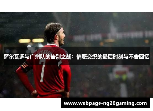 萨尔瓦多与广州队的告别之战:情感交织的最后时刻与不舍回忆 萨尔瓦多与广州队的告别之战:情感交织的最后时刻与不舍回忆